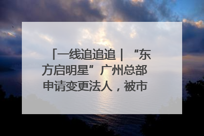 一线追追追｜“东方启明星”广州总部申请变更法人，被市场监管部门限制