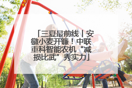 三夏最前线丨安徽小麦开镰！中联重科智能农机“减损比武”秀实力
