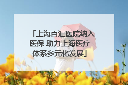 上海百汇医院纳入医保 助力上海医疗体系多元化发展