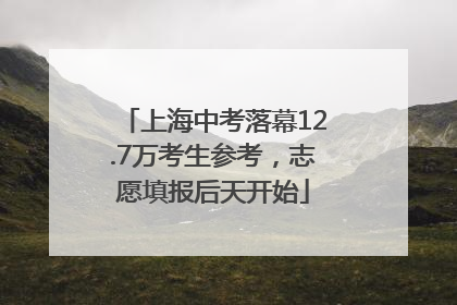 上海中考落幕12.7万考生参考，志愿填报后天开始