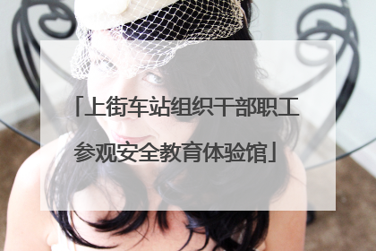 上街车站组织干部职工参观安全教育体验馆