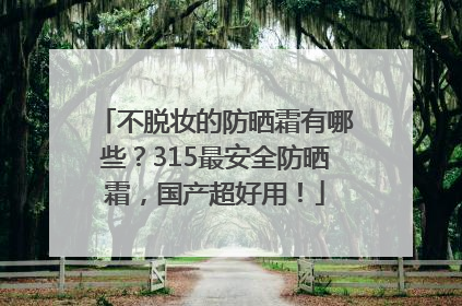 不脱妆的防晒霜有哪些？315最安全防晒霜，国产超好用！
