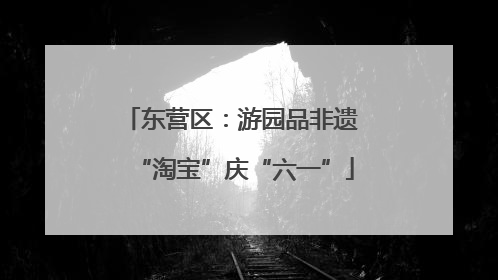 东营区：游园品非遗 “淘宝”庆“六一”