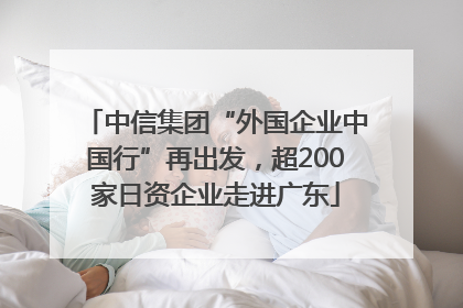 中信集团“外国企业中国行”再出发，超200家日资企业走进广东