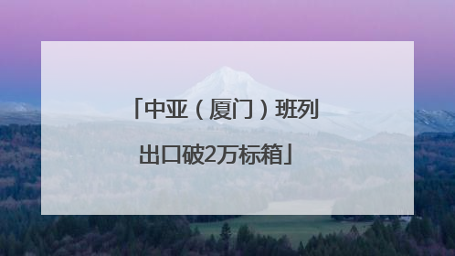 中亚（厦门）班列出口破2万标箱