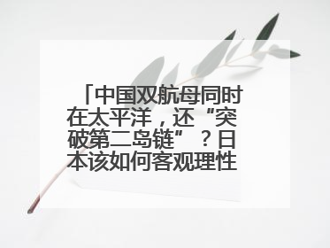 中国双航母同时在太平洋，还“突破第二岛链”？日本该如何客观理性看待？
