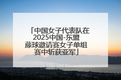 中国女子代表队在2025中国-东盟藤球邀请赛女子单组赛中斩获亚军