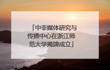 中非媒体研究与传播中心在浙江师范大学揭牌成立