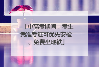 中高考期间，考生凭准考证可优先安检、免费坐地铁