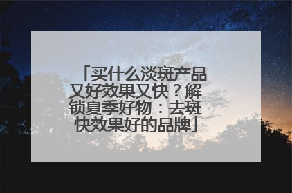 买什么淡斑产品又好效果又快？解锁夏季好物：去斑快效果好的品牌