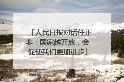 人民日报对话任正非：国家越开放，会促使我们更加进步