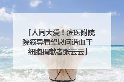 人间大爱！滨医附院院领导看望慰问造血干细胞捐献者张云云