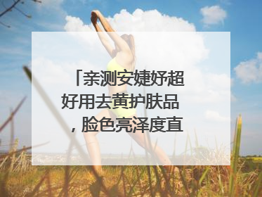 亲测安婕妤超好用去黄护肤品，脸色亮泽度直线 up！