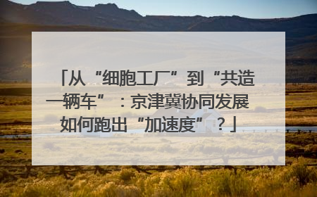 从“细胞工厂”到“共造一辆车”：京津冀协同发展如何跑出“加速度”？
