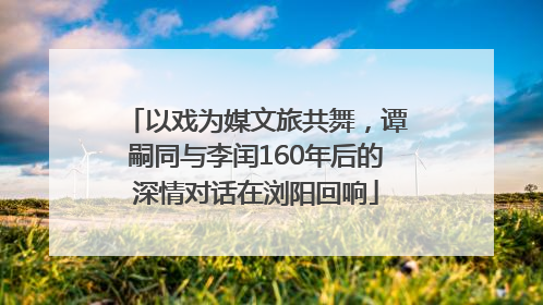 以戏为媒文旅共舞，谭嗣同与李闰160年后的深情对话在浏阳回响