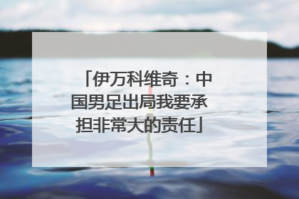 伊万科维奇：中国男足出局我要承担非常大的责任
