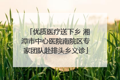 优质医疗送下乡 湘潭市中心医院南院区专家团队赴排头乡义诊