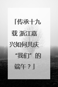 传承十九载 浙江嘉兴如何共庆“我们”的端午？