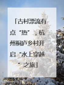 古村漂流有点“热”，杭州桐庐乡村开启“水上穿越”之旅