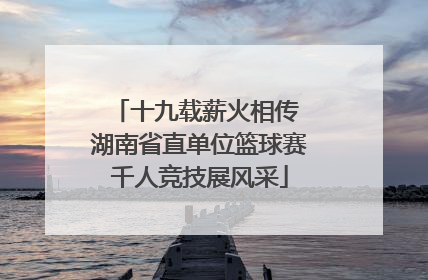十九载薪火相传 湖南省直单位篮球赛千人竞技展风采