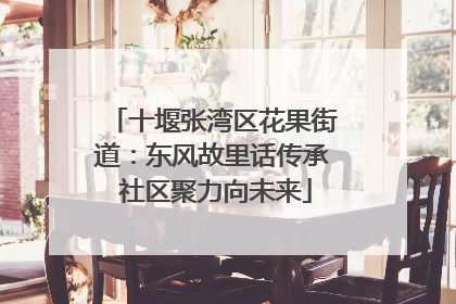 十堰张湾区花果街道：东风故里话传承 社区聚力向未来