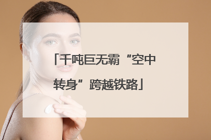 千吨巨无霸“空中转身”跨越铁路