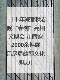 千年瓷都携春晚“春碗”亮相文博会 江西馆2000余件展品尽显赣鄱文化魅力