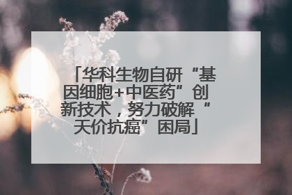 华科生物自研“基因细胞+中医药”创新技术，努力破解“天价抗癌”困局