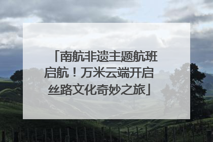 南航非遗主题航班启航！万米云端开启丝路文化奇妙之旅