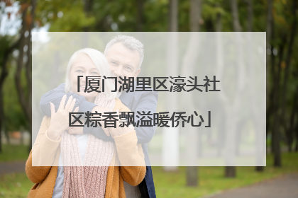 厦门湖里区濠头社区粽香飘溢暖侨心