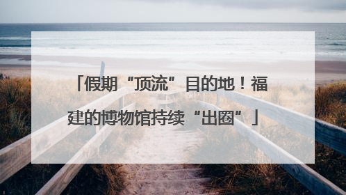 假期“顶流”目的地！福建的博物馆持续“出圈”