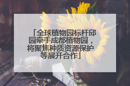 全球植物园标杆邱园牵手成都植物园，将聚焦种质资源保护等展开合作