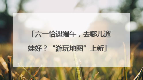 六一恰遇端午，去哪儿遛娃好？“游玩地图”上新