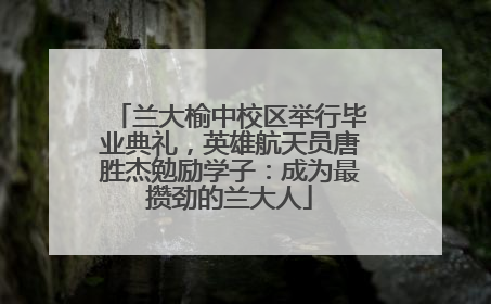 兰大榆中校区举行毕业典礼，英雄航天员唐胜杰勉励学子：成为最攒劲的兰大人