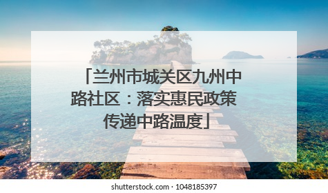 兰州市城关区九州中路社区：落实惠民政策 传递中路温度