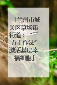 兰州市城关区草场街街道：“三五工作法”激活基层幸福细胞