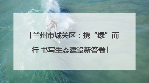 兰州市城关区：携“绿”而行 书写生态建设新答卷