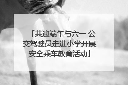 共迎端午与六一 公交驾驶员走进小学开展安全乘车教育活动
