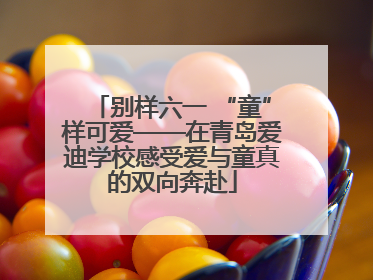 别样六一 “童”样可爱——在青岛爱迪学校感受爱与童真的双向奔赴