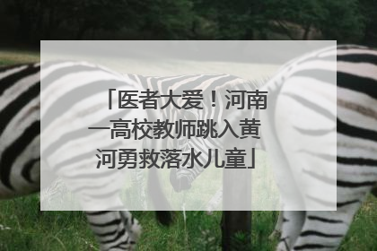 医者大爱！河南一高校教师跳入黄河勇救落水儿童