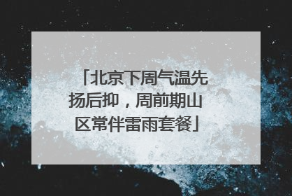 北京下周气温先扬后抑，周前期山区常伴雷雨套餐