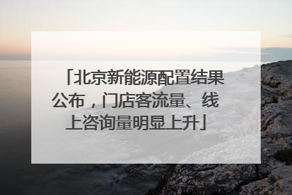 北京新能源配置结果公布，门店客流量、线上咨询量明显上升