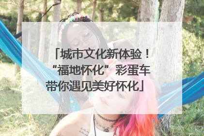城市文化新体验！“福地怀化”彩蛋车带你遇见美好怀化