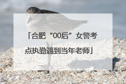 合肥“00后”女警考点执勤遇到当年老师