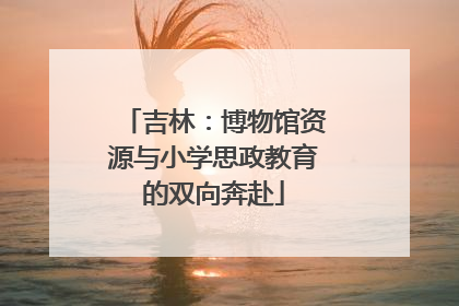 吉林：博物馆资源与小学思政教育的双向奔赴