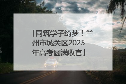 同筑学子绮梦！兰州市城关区2025年高考圆满收官
