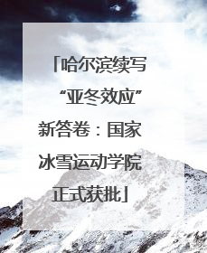 哈尔滨续写“亚冬效应”新答卷：国家冰雪运动学院正式获批