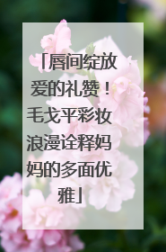 唇间绽放爱的礼赞！毛戈平彩妆浪漫诠释妈妈的多面优雅