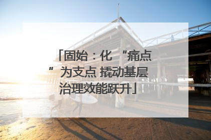 固始：化 “痛点”为支点 撬动基层治理效能跃升