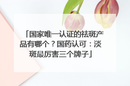 国家唯一认证的祛斑产品有哪个？国药认可：淡斑最厉害三个牌子